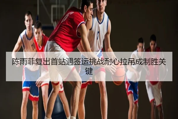 陈雨菲复出首站遇签运挑战耐心拉吊成制胜关键