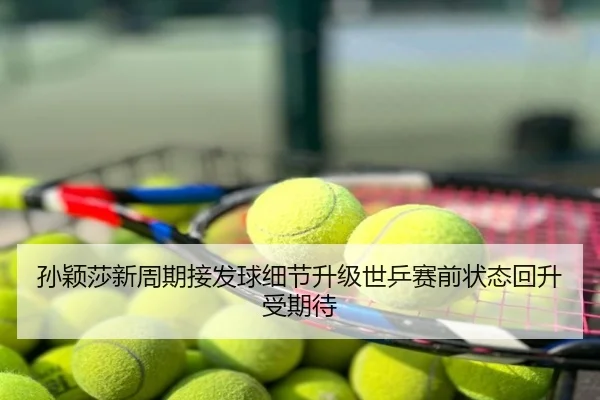孙颖莎新周期接发球细节升级世乒赛前状态回升受期待