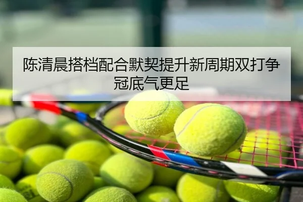 陈清晨搭档配合默契提升新周期双打争冠底气更足