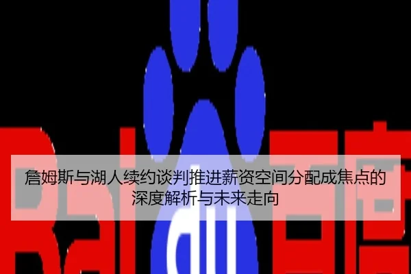 詹姆斯与湖人续约谈判推进薪资空间分配成焦点的深度解析与未来走向