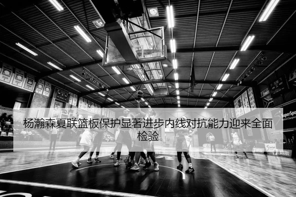 杨瀚森夏联篮板保护显著进步内线对抗能力迎来全面检验